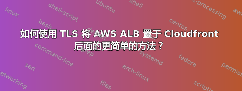 如何使用 TLS 将 AWS ALB 置于 Cloudfront 后面的更简单的方法？