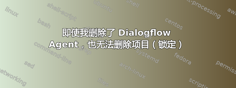 即使我删除了 Dialogflow Agent，也无法删除项目（锁定）