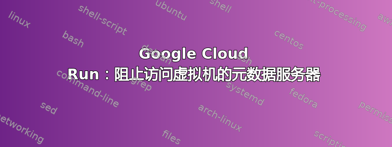 Google Cloud Run：阻止访问虚拟机的元数据服务器