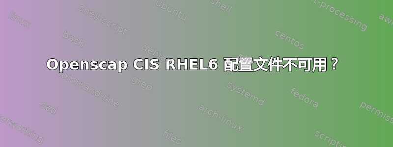 Openscap CIS RHEL6 配置文件不可用？