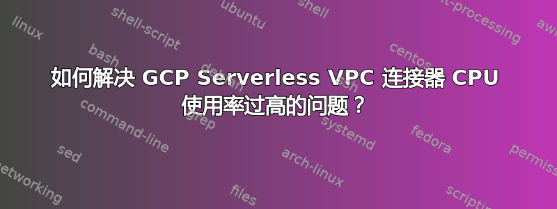 如何解决 GCP Serverless VPC 连接器 CPU 使用率过高的问题？