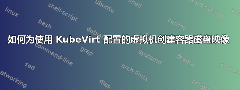 如何为使用 KubeVirt 配置的虚拟机创建容器磁盘映像