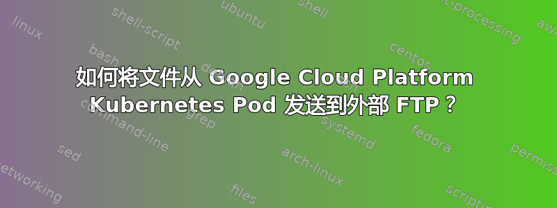 如何将文件从 Google Cloud Platform Kubernetes Pod 发送到外部 FTP？