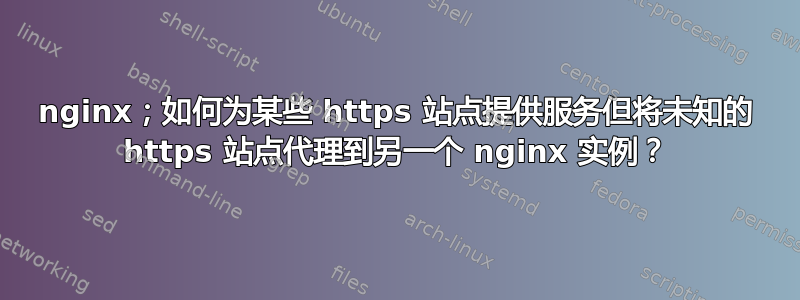 nginx；如何为某些 https 站点提供服务但将未知的 https 站点代理到另一个 nginx 实例？