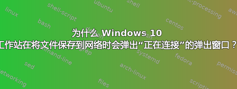 为什么 Windows 10 工作站在将文件保存到网络时会弹出“正在连接”的弹出窗口？