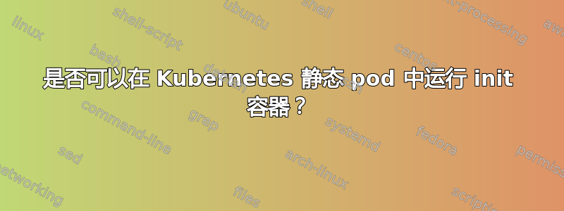 是否可以在 Kubernetes 静态 pod 中运行 init 容器？