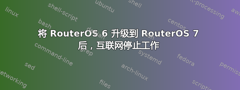 将 RouterOS 6 升级到 RouterOS 7 后，互联网停止工作