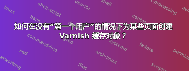 如何在没有“第一个用户”的情况下为某些页面创建 Varnish 缓存对象？