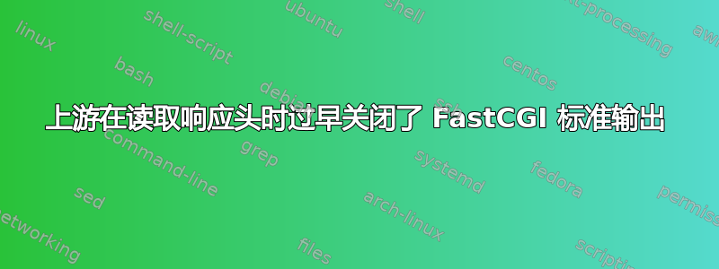 上游在读取响应头时过早关闭了 FastCGI 标准输出