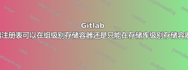 Gitlab 容器注册表可以在组级别存储容器还是只能在存储库级别存储容器？