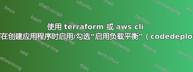 使用 terraform 或 aws cli 如何在创建应用程序时启用/勾选“启用负载平衡”（codedeploy）