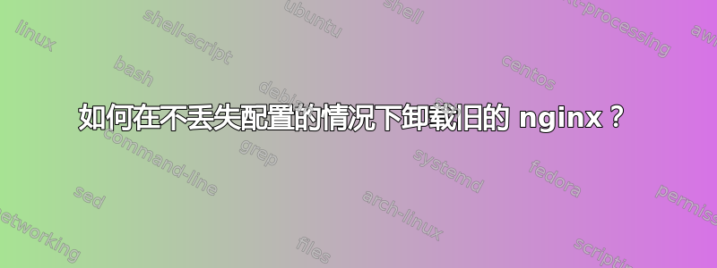 如何在不丢失配置的情况下卸载旧的 nginx？