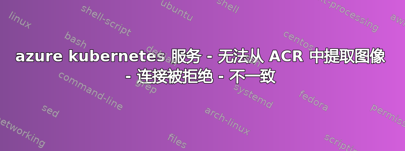 azure kubernetes 服务 - 无法从 ACR 中提取图像 - 连接被拒绝 - 不一致