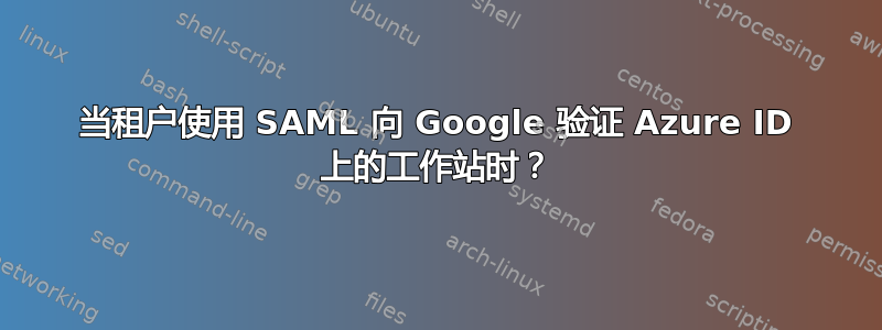 当租户使用 SAML 向 Google 验证 Azure ID 上的工作站时？