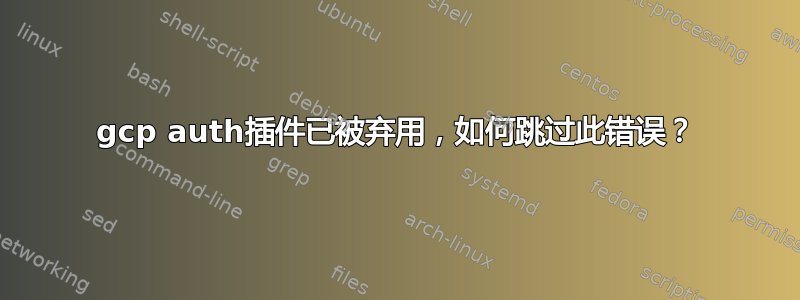 gcp auth插件已被弃用，如何跳过此错误？