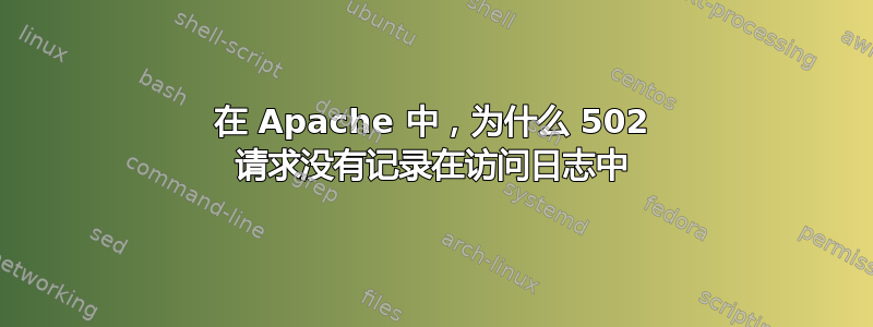 在 Apache 中，为什么 502 请求没有记录在访问日志中