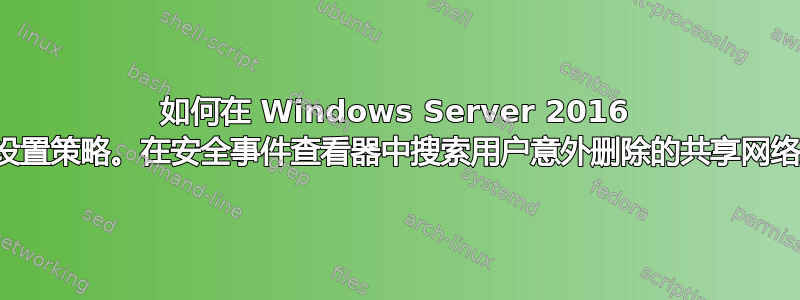 如何在 Windows Server 2016 中查找和设置策略。在安全事件查看器中搜索用户意外删除的共享网络文件夹？