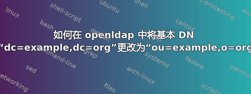 如何在 openldap 中将基本 DN 从“dc=example,dc=org”更改为“ou=example,o=org”