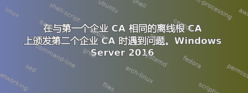 在与第一个企业 CA 相同的离线根 CA 上颁发第二个企业 CA 时遇到问题。Windows Server 2016