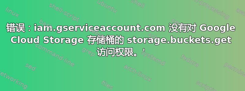 错误：iam.gserviceaccount.com 没有对 Google Cloud Storage 存储桶的 storage.buckets.get 访问权限。'