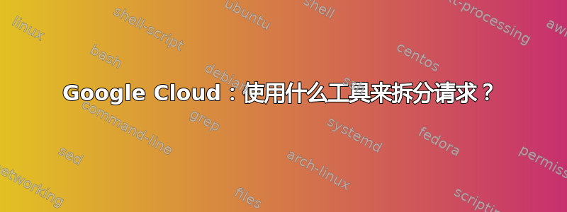 Google Cloud：使用什么工具来拆分请求？