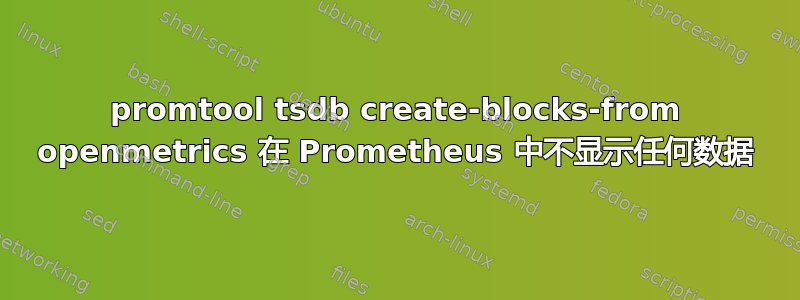 promtool tsdb create-blocks-from openmetrics 在 Prometheus 中不显示任何数据