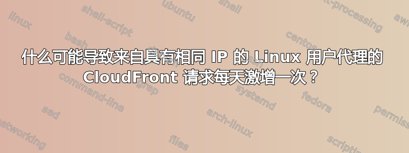 什么可能导致来自具有相同 IP 的 Linux 用户代理的 CloudFront 请求每天激增一次？