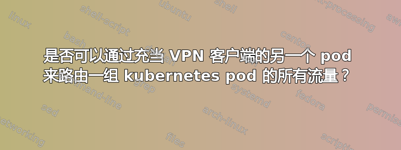 是否可以通过充当 VPN 客户端的另一个 pod 来路由一组 kubernetes pod 的所有流量？