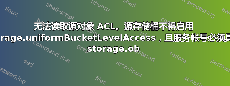 无法读取源对象 ACL。源存储桶不得启用 storage.uniformBucketLevelAccess，且服务帐号必须具有 storage.ob