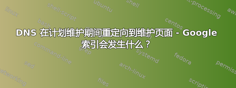 DNS 在计划维护期间重定向到维护页面 - Google 索引会发生什么？