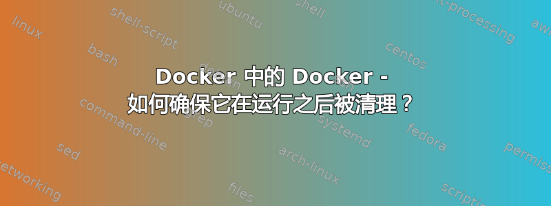 Docker 中的 Docker - 如何确保它在运行之后被清理？