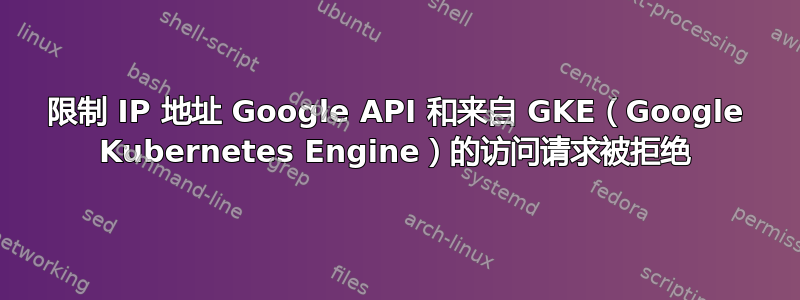 限制 IP 地址 Google API 和来自 GKE（Google Kubernetes Engine）的访问请求被拒绝