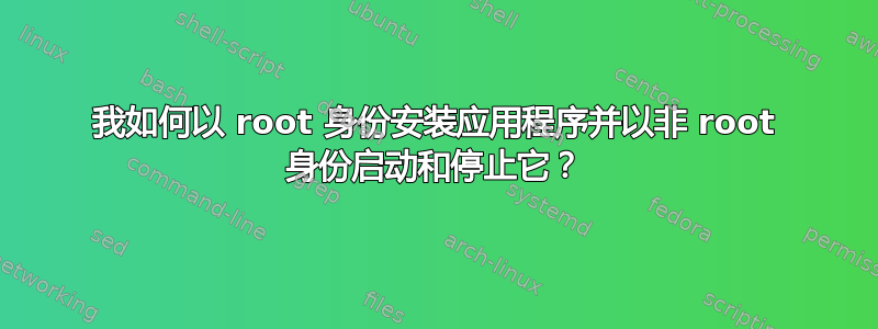 我如何以 root 身份安装应用程序并以非 root 身份启动和停止它？