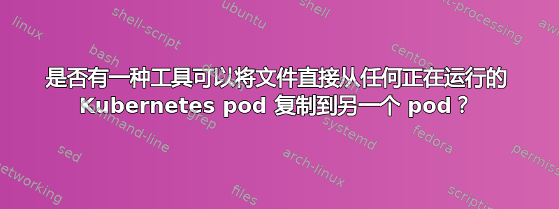 是否有一种工具可以将文件直接从任何正在运行的 Kubernetes pod 复制到另一个 pod？