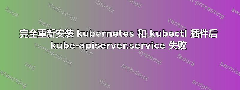 完全重新安装 kubernetes 和 kubectl 插件后 kube-apiserver.service 失败