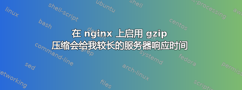 在 nginx 上启用 gzip 压缩会给我较长的服务器响应时间