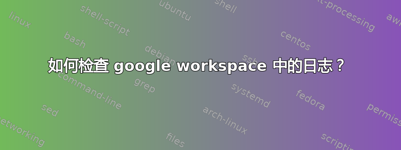 如何检查 google workspace 中的日志？