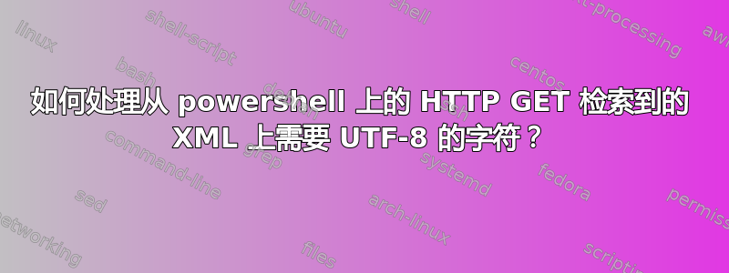 如何处理从 powershell 上的 HTTP GET 检索到的 XML 上需要 UTF-8 的字符？