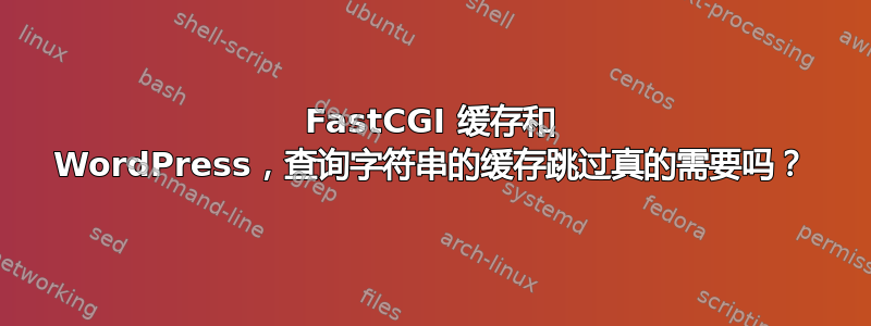 FastCGI 缓存和 WordPress，查询字符串的缓存跳过真的需要吗？