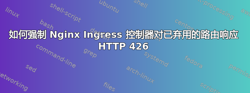 如何强制 Nginx Ingress 控制器对已弃用的路由响应 HTTP 426