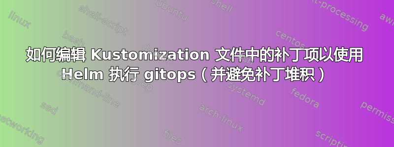 如何编辑 Kustomization 文件中的补丁项以使用 Helm 执行 gitops（并避免补丁堆积）