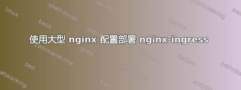 使用大型 nginx 配置部署 nginx-ingress