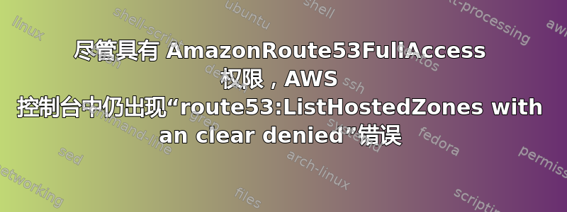 尽管具有 AmazonRoute53FullAccess 权限，AWS 控制台中仍出现“route53:ListHostedZones with an clear denied”错误