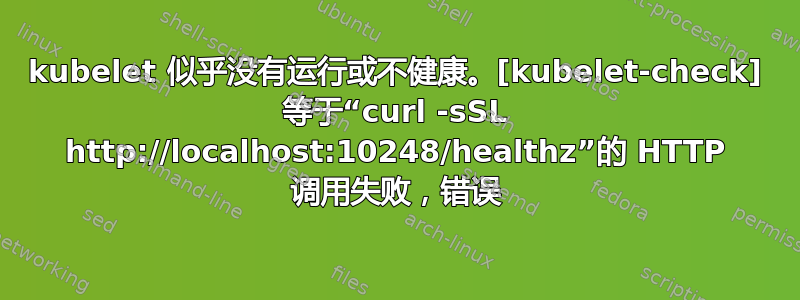 kubelet 似乎没有运行或不健康。[kubelet-check] 等于“curl -sSL http://localhost:10248/healthz”的 HTTP 调用失败，错误