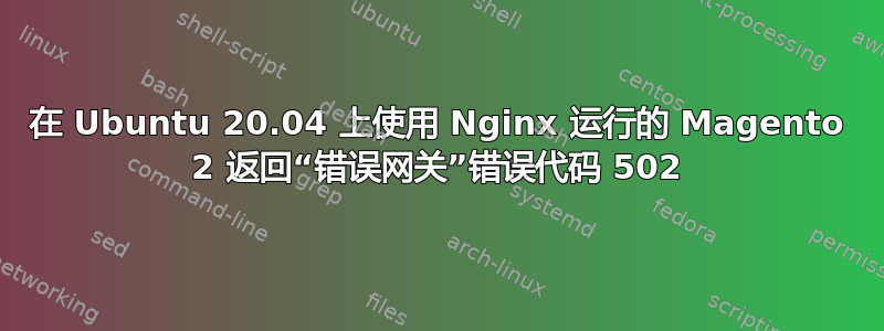 在 Ubuntu 20.04 上使用 Nginx 运行的 Magento 2 返回“错误网关”错误代码 502