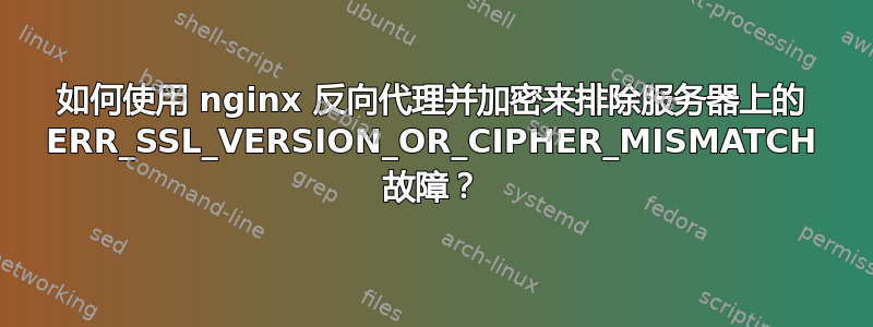 如何使用 nginx 反向代理并加密来排除服务器上的 ERR_SSL_VERSION_OR_CIPHER_MISMATCH 故障？