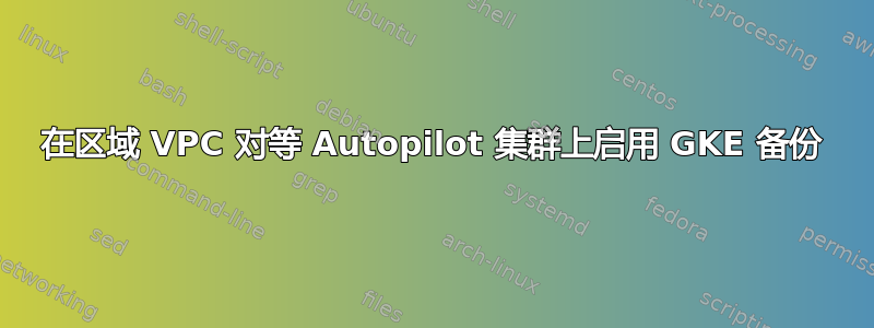 在区域 VPC 对等 Autopilot 集群上启用 GKE 备份