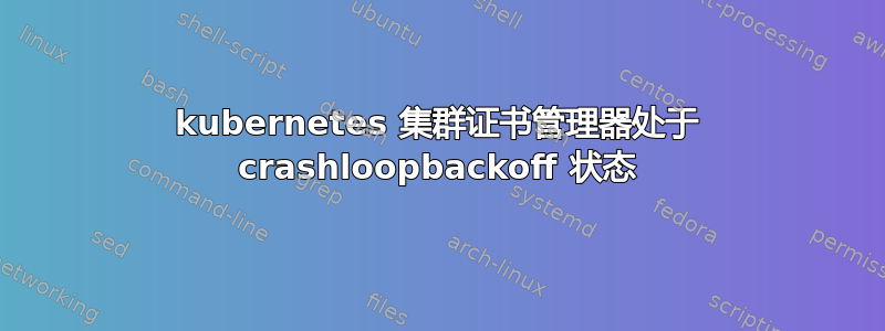 kubernetes 集群证书管理器处于 crashloopbackoff 状态