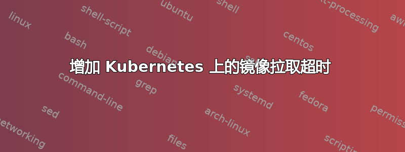 增加 Kubernetes 上的镜像拉取超时