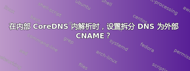 在内部 CoreDNS 内解析时，设置拆分 DNS 为外部 CNAME？